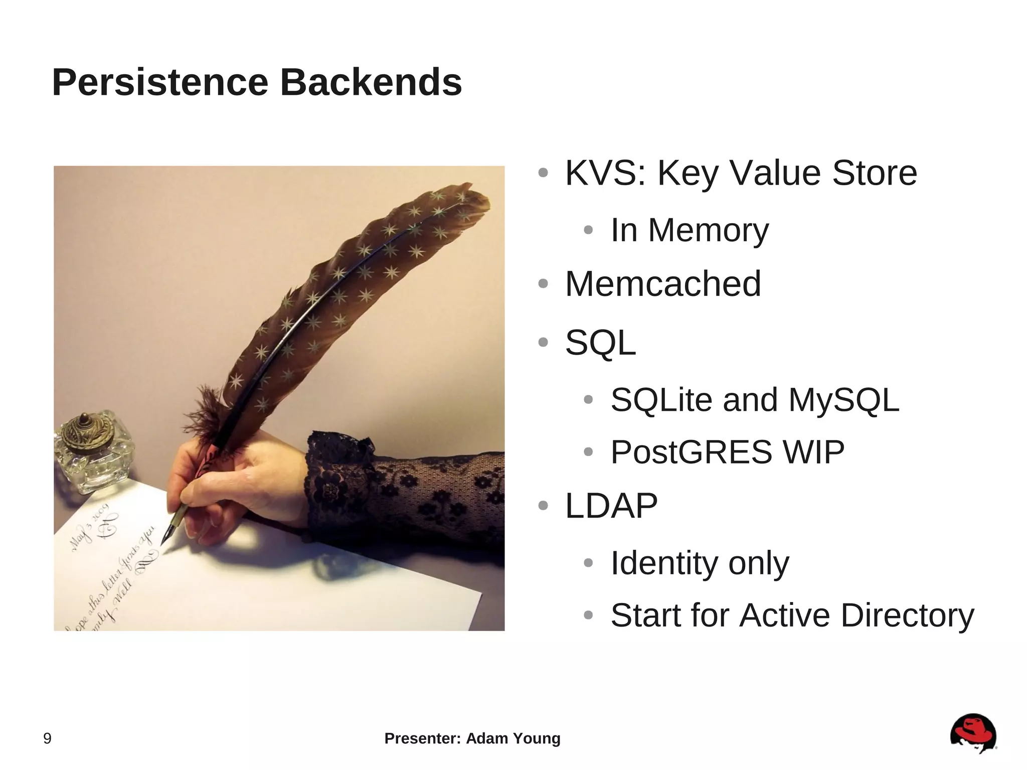 Persistence Backends

                                  ●     KVS: Key Value Store
                                         ●   In Memory
                                  ●     Memcached
                                  ●     SQL
                                         ●   SQLite and MySQL
                                         ●   PostGRES WIP
                                  ●     LDAP
                                         ●   Identity only
                                         ●   Start for Active Directory


9               Presenter: Adam Young
 