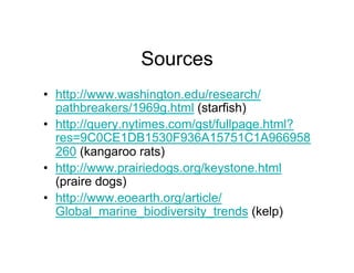 Sources
•  http://www.washington.edu/research/
   pathbreakers/1969g.html (starfish)
•  http://query.nytimes.com/gst/fullpage.html?
   res=9C0CE1DB1530F936A15751C1A966958
   260 (kangaroo rats)
•  http://www.prairiedogs.org/keystone.html
   (praire dogs)
•  http://www.eoearth.org/article/
   Global_marine_biodiversity_trends (kelp)
 