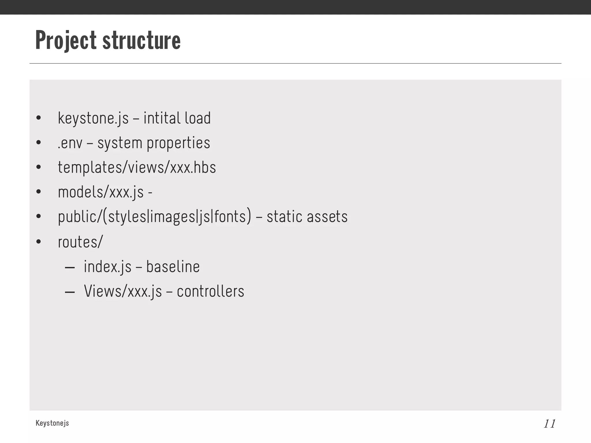 Project structure
Keystonejs 11
•  keystone.js – intital load
•  .env – system properties
•  templates/views/xxx.hbs
•  models/xxx.js -
•  public/(styles|images|js|fonts) – static assets
•  routes/
–  index.js – baseline
–  Views/xxx.js – controllers
 