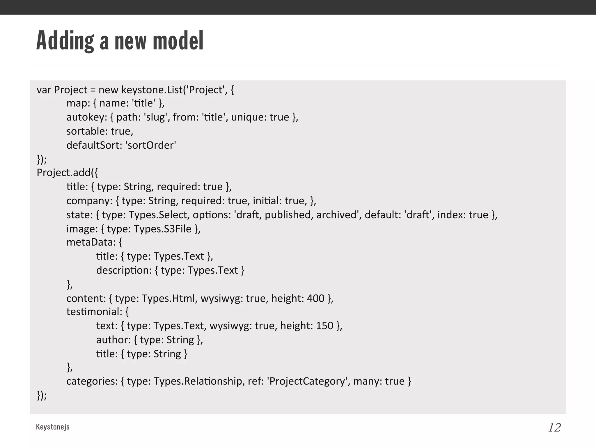 Adding a new model
Keystonejs 12
var	
  Project	
  =	
  new	
  keystone.List('Project',	
  {	
  
	
  map:	
  {	
  name:	
  '@tle'	
  },	
  
	
  autokey:	
  {	
  path:	
  'slug',	
  from:	
  '@tle',	
  unique:	
  true	
  },	
  
	
  sortable:	
  true,	
  
	
  defaultSort:	
  'sortOrder'	
  
});	
  
Project.add({	
  
	
  @tle:	
  {	
  type:	
  String,	
  required:	
  true	
  },	
  
	
  company:	
  {	
  type:	
  String,	
  required:	
  true,	
  ini@al:	
  true,	
  },	
  
	
  state:	
  {	
  type:	
  Types.Select,	
  op@ons:	
  'draL,	
  published,	
  archived',	
  default:	
  'draL',	
  index:	
  true	
  },	
  
	
  image:	
  {	
  type:	
  Types.S3File	
  },	
  
	
  metaData:	
  {	
  
	
   	
  @tle:	
  {	
  type:	
  Types.Text	
  },	
  
	
   	
  descrip@on:	
  {	
  type:	
  Types.Text	
  }	
  
	
  },	
  
	
  content:	
  {	
  type:	
  Types.Html,	
  wysiwyg:	
  true,	
  height:	
  400	
  },	
  
	
  tes@monial:	
  {	
  
	
   	
  text:	
  {	
  type:	
  Types.Text,	
  wysiwyg:	
  true,	
  height:	
  150	
  },	
  
	
   	
  author:	
  {	
  type:	
  String	
  },	
  
	
   	
  @tle:	
  {	
  type:	
  String	
  }	
  
	
  },	
  
	
  categories:	
  {	
  type:	
  Types.Rela@onship,	
  ref:	
  'ProjectCategory',	
  many:	
  true	
  }	
  
});	
  
	
  
 