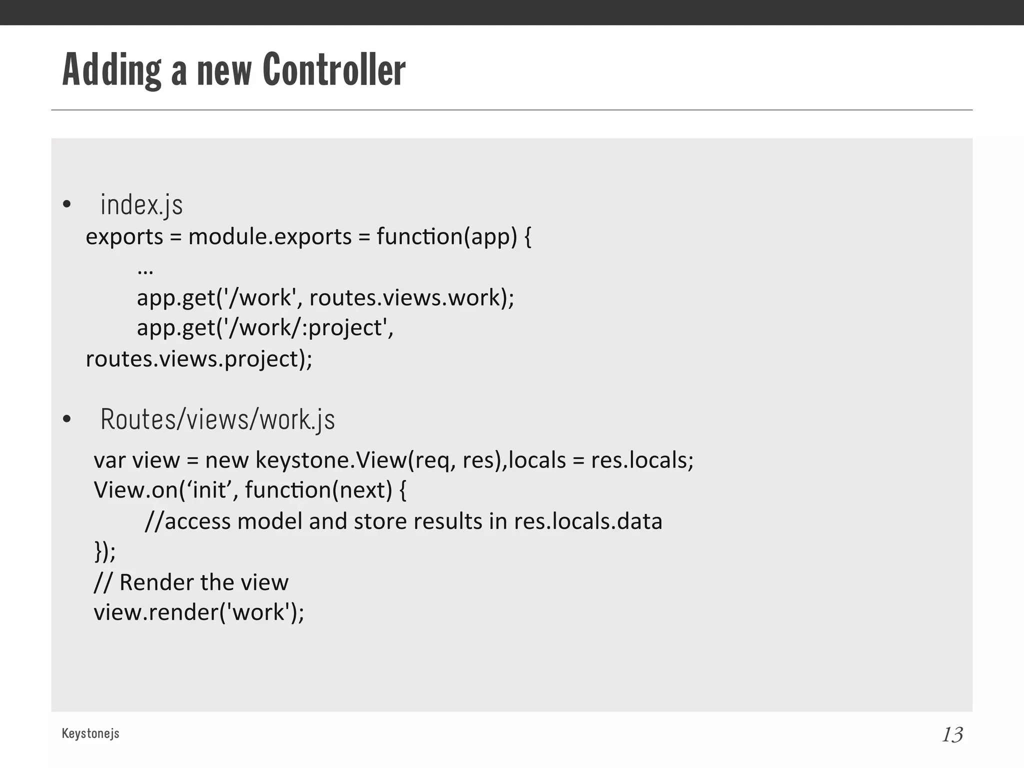 Adding a new Controller
Keystonejs 13
exports	
  =	
  module.exports	
  =	
  func@on(app)	
  {	
  
	
  …	
  
	
  app.get('/work',	
  routes.views.work);	
  
	
  app.get('/work/:project',	
  
routes.views.project);	
  
•  index.js
•  Routes/views/work.js
var	
  view	
  =	
  new	
  keystone.View(req,	
  res),locals	
  =	
  res.locals;	
  
View.on(‘init’,	
  func@on(next)	
  {	
  
	
  //access	
  model	
  and	
  store	
  results	
  in	
  res.locals.data	
  
}); 	
  	
  
//	
  Render	
  the	
  view	
  
view.render('work');	
  
 
