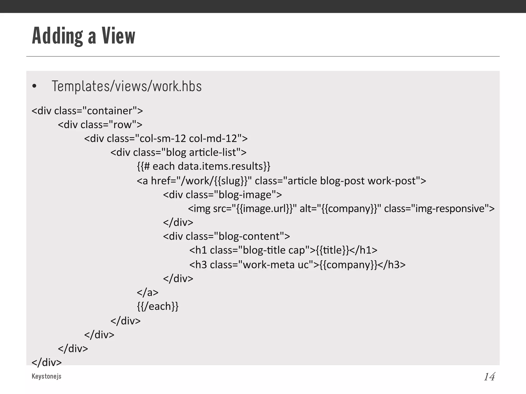 Adding a View
Keystonejs 14
•  Templates/views/work.hbs
<div	
  class="container">	
  
	
  <div	
  class="row">	
  
	
   	
  <div	
  class="col-­‐sm-­‐12	
  col-­‐md-­‐12">	
  
	
   	
   	
  <div	
  class="blog	
  ar@cle-­‐list">	
  
	
   	
   	
   	
  {{#	
  each	
  data.items.results}}	
  
	
   	
   	
   	
  <a	
  href="/work/{{slug}}"	
  class="ar@cle	
  blog-­‐post	
  work-­‐post">	
  
	
   	
   	
   	
   	
  <div	
  class="blog-­‐image">	
  
	
   	
   	
   	
   	
   	
  <img	
  src="{{image.url}}"	
  alt="{{company}}"	
  class="img-­‐responsive">	
  
	
   	
   	
   	
   	
  </div>	
  
	
   	
   	
   	
   	
  <div	
  class="blog-­‐content">	
  
	
   	
   	
   	
   	
   	
  <h1	
  class="blog-­‐@tle	
  cap">{{@tle}}</h1>	
  
	
   	
   	
   	
   	
   	
  <h3	
  class="work-­‐meta	
  uc">{{company}}</h3>	
  
	
   	
   	
   	
   	
  </div>	
  
	
   	
   	
   	
  </a>	
  
	
   	
   	
   	
  {{/each}}	
  
	
   	
   	
  </div>	
  
	
   	
  </div>	
  
	
  </div>	
  
</div>	
  
 