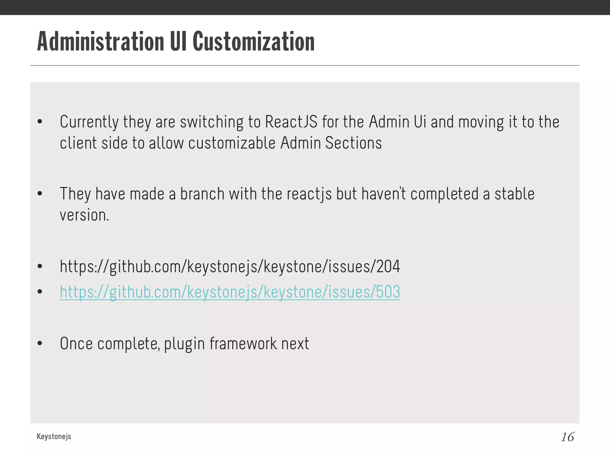 Administration UI Customization
Keystonejs 16
•  Currently they are switching to ReactJS for the Admin Ui and moving it to the
client side to allow customizable Admin Sections
•  They have made a branch with the reactjs but haven't completed a stable
version.
•  https://github.com/keystonejs/keystone/issues/204
•  https://github.com/keystonejs/keystone/issues/503
•  Once complete, plugin framework next
 