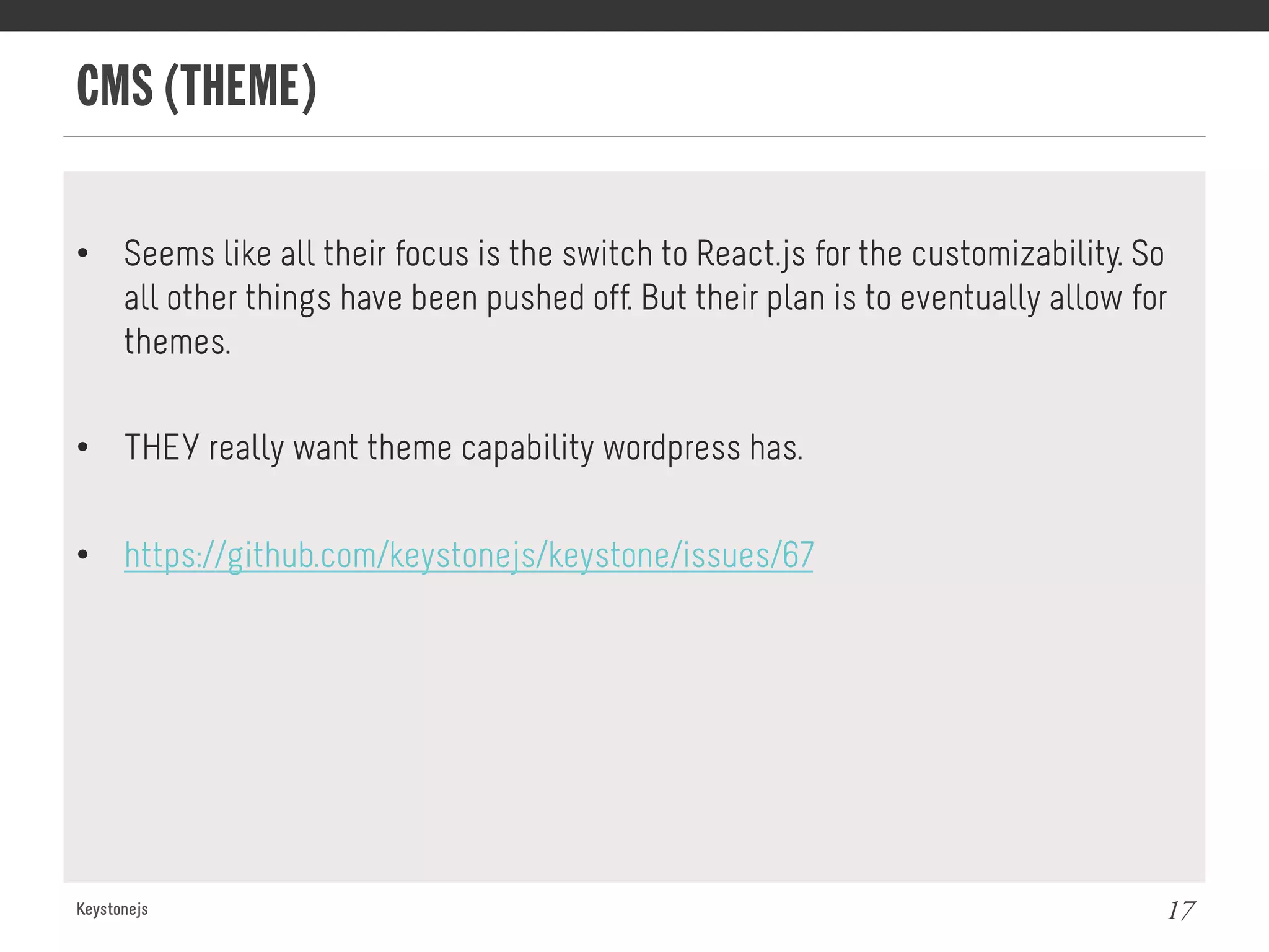 CMS (THEME)
Keystonejs 17
•  Seems like all their focus is the switch to React.js for the customizability. So
all other things have been pushed off. But their plan is to eventually allow for
themes.
•  THEY really want theme capability wordpress has.
•  https://github.com/keystonejs/keystone/issues/67
 