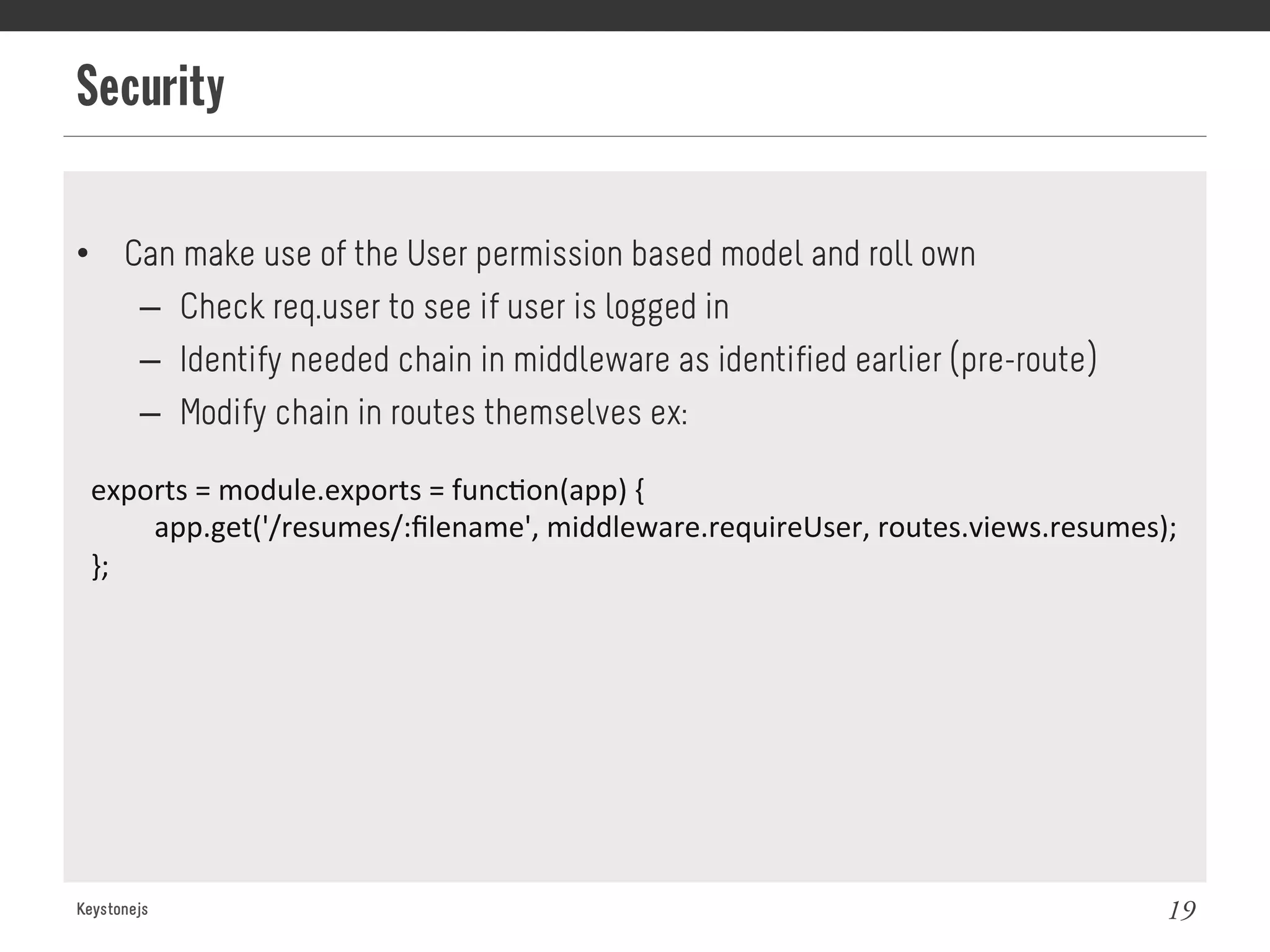 Security
Keystonejs 19
•  Can make use of the User permission based model and roll own
–  Check req.user to see if user is logged in
–  Identify needed chain in middleware as identified earlier (pre-route)
–  Modify chain in routes themselves ex:
exports	
  =	
  module.exports	
  =	
  func@on(app)	
  {	
  
	
  app.get('/resumes/:ﬁlename',	
  middleware.requireUser,	
  routes.views.resumes);	
  
};	
  
 