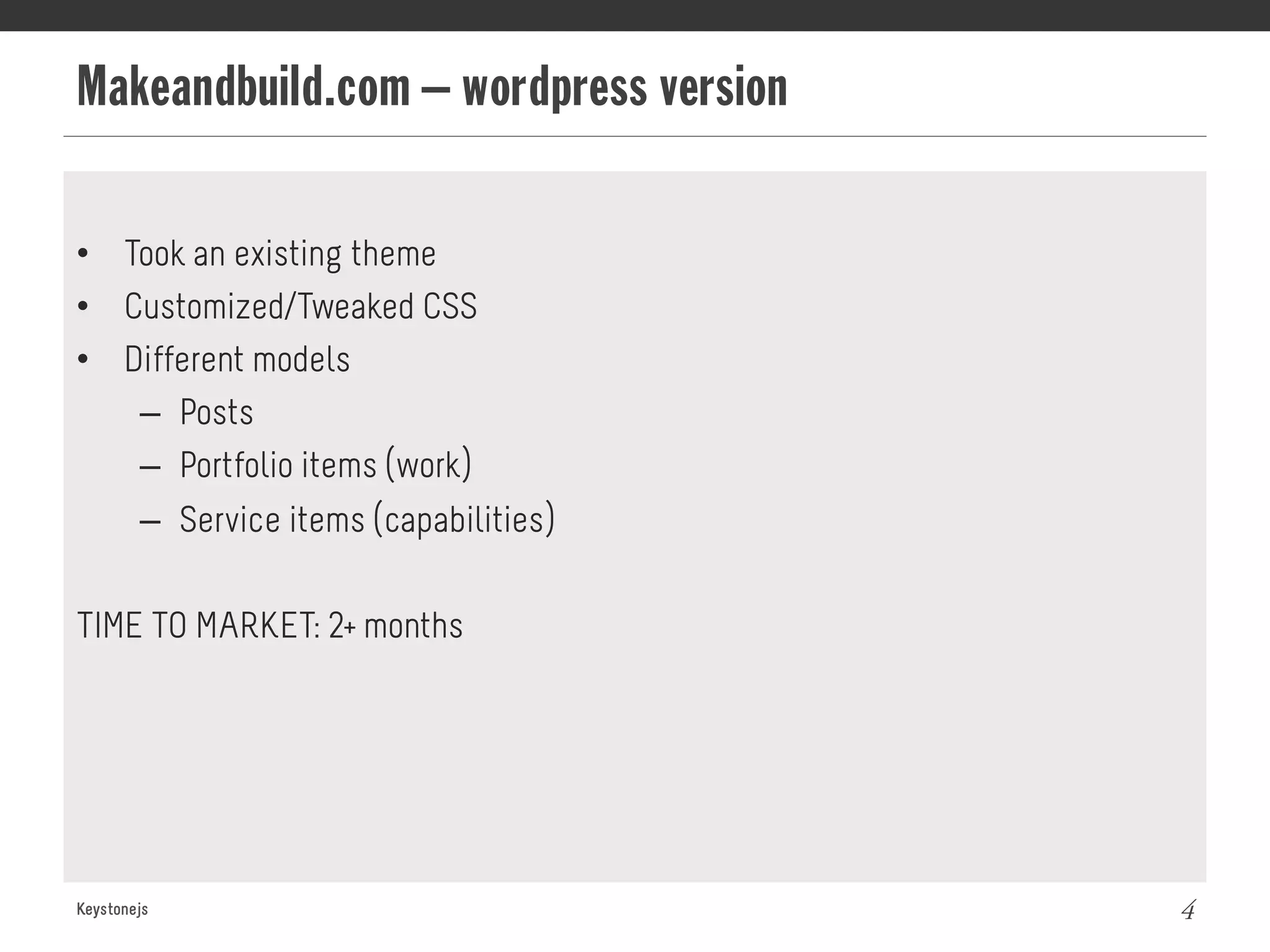 Makeandbuild.com – wordpress version
Keystonejs 4
•  Took an existing theme
•  Customized/Tweaked CSS
•  Different models
–  Posts
–  Portfolio items (work)
–  Service items (capabilities)
TIME TO MARKET: 2+ months
 
