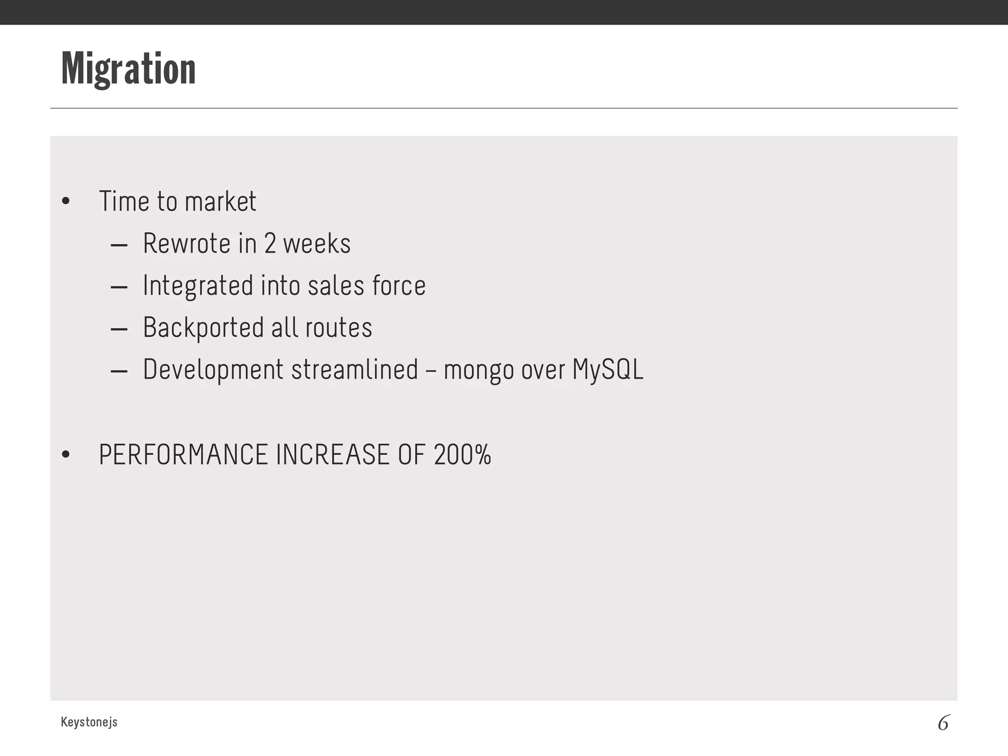 Migration
Keystonejs 6
•  Time to market
–  Rewrote in 2 weeks
–  Integrated into sales force
–  Backported all routes
–  Development streamlined – mongo over MySQL
•  PERFORMANCE INCREASE OF 200%
 