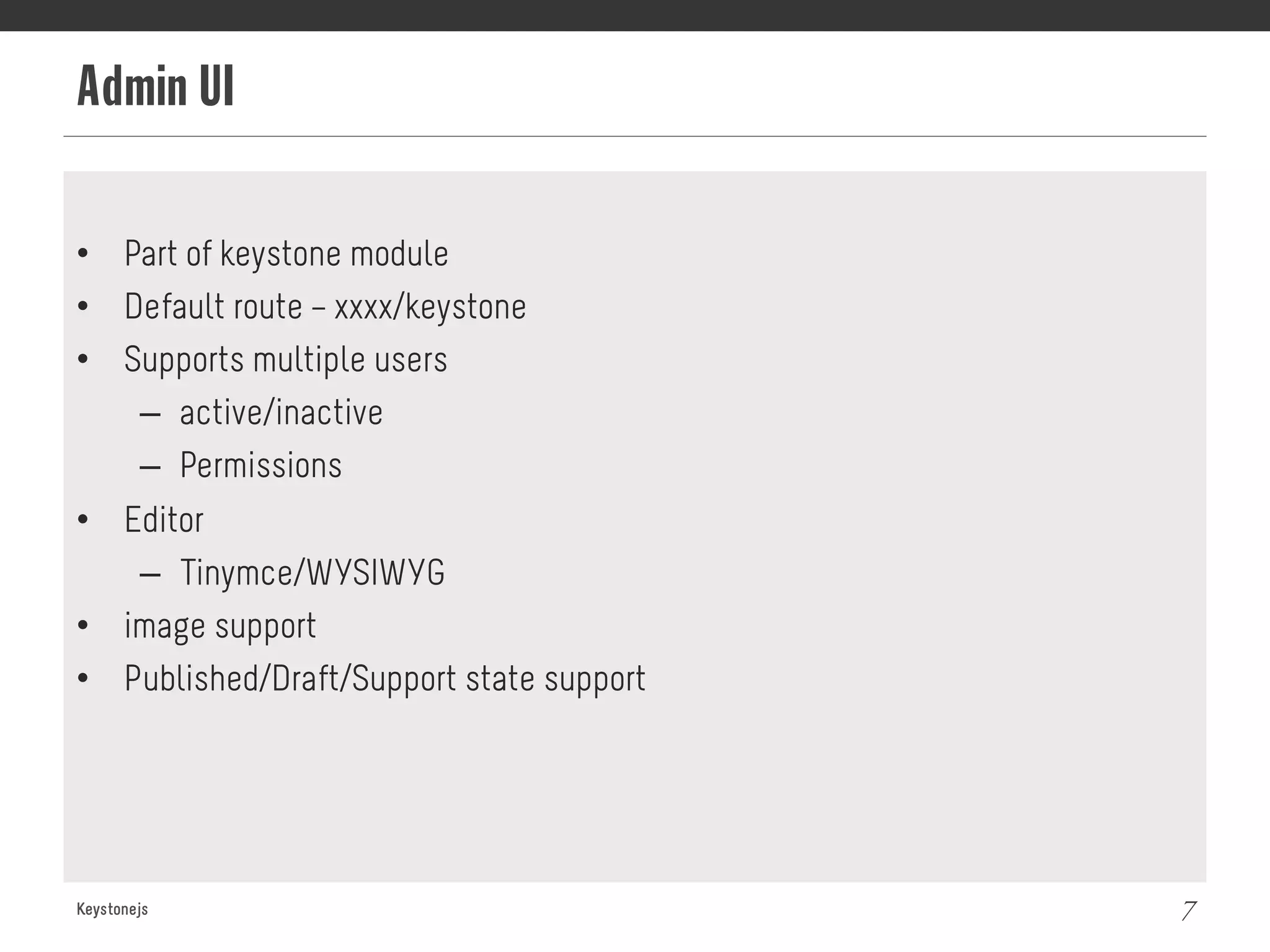 Admin UI
Keystonejs 7
•  Part of keystone module
•  Default route – xxxx/keystone
•  Supports multiple users
–  active/inactive
–  Permissions
•  Editor
–  Tinymce/WYSIWYG
•  image support
•  Published/Draft/Support state support
 