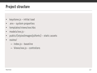 Project structure
Keystonejs 11
•  keystone.js – intital load
•  .env – system properties
•  templates/views/xxx.hbs
•  models/xxx.js -
•  public/(styles|images|js|fonts) – static assets
•  routes/
–  index.js – baseline
–  Views/xxx.js – controllers
 