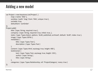Adding a new model
Keystonejs 12
var	
  Project	
  =	
  new	
  keystone.List('Project',	
  {	
  
	
  map:	
  {	
  name:	
  '@tle'	
  },	
  
	
  autokey:	
  {	
  path:	
  'slug',	
  from:	
  '@tle',	
  unique:	
  true	
  },	
  
	
  sortable:	
  true,	
  
	
  defaultSort:	
  'sortOrder'	
  
});	
  
Project.add({	
  
	
  @tle:	
  {	
  type:	
  String,	
  required:	
  true	
  },	
  
	
  company:	
  {	
  type:	
  String,	
  required:	
  true,	
  ini@al:	
  true,	
  },	
  
	
  state:	
  {	
  type:	
  Types.Select,	
  op@ons:	
  'draL,	
  published,	
  archived',	
  default:	
  'draL',	
  index:	
  true	
  },	
  
	
  image:	
  {	
  type:	
  Types.S3File	
  },	
  
	
  metaData:	
  {	
  
	
   	
  @tle:	
  {	
  type:	
  Types.Text	
  },	
  
	
   	
  descrip@on:	
  {	
  type:	
  Types.Text	
  }	
  
	
  },	
  
	
  content:	
  {	
  type:	
  Types.Html,	
  wysiwyg:	
  true,	
  height:	
  400	
  },	
  
	
  tes@monial:	
  {	
  
	
   	
  text:	
  {	
  type:	
  Types.Text,	
  wysiwyg:	
  true,	
  height:	
  150	
  },	
  
	
   	
  author:	
  {	
  type:	
  String	
  },	
  
	
   	
  @tle:	
  {	
  type:	
  String	
  }	
  
	
  },	
  
	
  categories:	
  {	
  type:	
  Types.Rela@onship,	
  ref:	
  'ProjectCategory',	
  many:	
  true	
  }	
  
});	
  
	
  
 