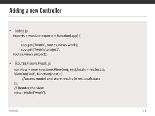 Adding a new Controller
Keystonejs 13
exports	
  =	
  module.exports	
  =	
  func@on(app)	
  {	
  
	
  …	
  
	
  app.get('/work',	
  routes.views.work);	
  
	
  app.get('/work/:project',	
  
routes.views.project);	
  
•  index.js
•  Routes/views/work.js
var	
  view	
  =	
  new	
  keystone.View(req,	
  res),locals	
  =	
  res.locals;	
  
View.on(‘init’,	
  func@on(next)	
  {	
  
	
  //access	
  model	
  and	
  store	
  results	
  in	
  res.locals.data	
  
}); 	
  	
  
//	
  Render	
  the	
  view	
  
view.render('work');	
  
 