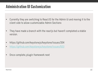 Administration UI Customization
Keystonejs 16
•  Currently they are switching to ReactJS for the Admin Ui and moving it to the
client side to allow customizable Admin Sections
•  They have made a branch with the reactjs but haven't completed a stable
version.
•  https://github.com/keystonejs/keystone/issues/204
•  https://github.com/keystonejs/keystone/issues/503
•  Once complete, plugin framework next
 
