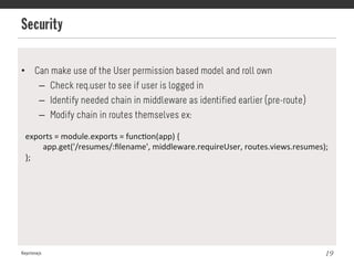 Security
Keystonejs 19
•  Can make use of the User permission based model and roll own
–  Check req.user to see if user is logged in
–  Identify needed chain in middleware as identified earlier (pre-route)
–  Modify chain in routes themselves ex:
exports	
  =	
  module.exports	
  =	
  func@on(app)	
  {	
  
	
  app.get('/resumes/:ﬁlename',	
  middleware.requireUser,	
  routes.views.resumes);	
  
};	
  
 