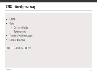 CMS - Wordpress way
Keystonejs 3
•  LAMP
•  Data
–  Custom fields
–  Taxonomies
•  Themes/Marketplaces
•  Lots of plugins
BUT ITS STILL IN PHP!!!!
 