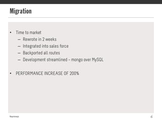 Migration
Keystonejs 6
•  Time to market
–  Rewrote in 2 weeks
–  Integrated into sales force
–  Backported all routes
–  Development streamlined – mongo over MySQL
•  PERFORMANCE INCREASE OF 200%
 