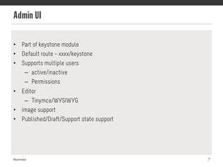 Admin UI
Keystonejs 7
•  Part of keystone module
•  Default route – xxxx/keystone
•  Supports multiple users
–  active/inactive
–  Permissions
•  Editor
–  Tinymce/WYSIWYG
•  image support
•  Published/Draft/Support state support
 