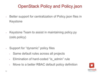 10
‣ Better support for centralization of Policy.json files in
Keystone
‣ Keystone Team to assist in maintaining policy.py
(oslo.policy)
‣ Support for “dynamic” policy files
‣ Same default rules across all projects
‣ Elimination of hard-coded “is_admin” rule
‣ Move to a better RBAC default policy definition
OpenStack Policy and Policy.json
 