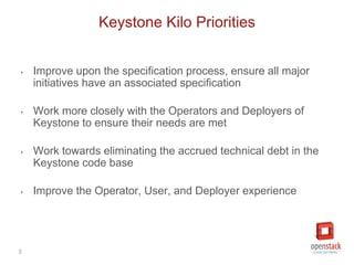 3
‣ Improve upon the specification process, ensure all major
initiatives have an associated specification
‣ Work more closely with the Operators and Deployers of
Keystone to ensure their needs are met
‣ Work towards eliminating the accrued technical debt in the
Keystone code base
‣ Improve the Operator, User, and Deployer experience
Keystone Kilo Priorities
 