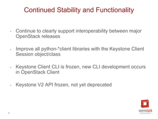 4
‣ Continue to clearly support interoperability between major
OpenStack releases
‣ Improve all python-*client libraries with the Keystone Client
Session object/class
‣ Keystone Client CLI is frozen, new CLI development occurs
in OpenStack Client
‣ Keystone V2 API frozen, not yet deprecated
Continued Stability and Functionality
 