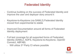 6
‣ Continue building on the success of Federated Identity and
improve the user and deployer story around it
‣ Keystone-to-Keystone (via SAML2) Federated Identity
moved from experimental to stable
‣ Improved Documentation around all forms of Federated
Identity deployment
‣ Full test coverage for all supported forms of Federated
Identity (SAML2, ADFS, Keystone-to-Keystone, OpenID
Connect, ABFAB)
‣ Will utilize 3rd Party CI where possible
Federated Identity
 