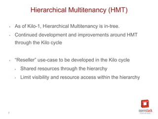 7
‣ As of Kilo-1, Hierarchical Multitenancy is in-tree.
‣ Continued development and improvements around HMT
through the Kilo cycle
‣ “Reseller” use-case to be developed in the Kilo cycle
‣ Shared resources through the hierarchy
‣ Limit visibility and resource access within the hierarchy
Hierarchical Multitenancy (HMT)
 