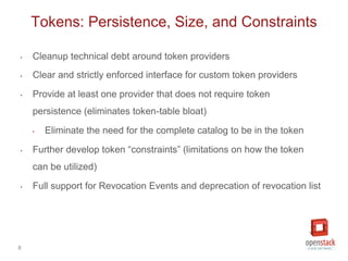 8
‣ Cleanup technical debt around token providers
‣ Clear and strictly enforced interface for custom token providers
‣ Provide at least one provider that does not require token
persistence (eliminates token-table bloat)
‣ Eliminate the need for the complete catalog to be in the token
‣ Further develop token “constraints” (limitations on how the token
can be utilized)
‣ Full support for Revocation Events and deprecation of revocation list
Tokens: Persistence, Size, and Constraints
 