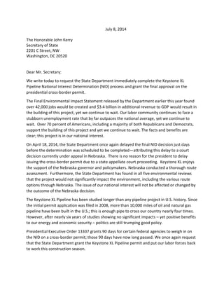 July 8, 2014
The Honorable John Kerry
Secretary of State
2201 C Street, NW
Washington, DC 20520
Dear Mr. Secretary:
We write today to request the State Department immediately complete the Keystone XL
Pipeline National Interest Determination (NID) process and grant the final approval on the
presidential cross-border permit.
The Final Environmental Impact Statement released by the Department earlier this year found
over 42,000 jobs would be created and $3.4 billion in additional revenue to GDP would result in
the building of this project, yet we continue to wait. Our labor community continues to face a
stubborn unemployment rate that by far outpaces the national average, yet we continue to
wait. Over 70 percent of Americans, including a majority of both Republicans and Democrats,
support the building of this project and yet we continue to wait. The facts and benefits are
clear; this project is in our national interest.
On April 18, 2014, the State Department once again delayed the final NID decision just days
before the determination was scheduled to be completed—attributing this delay to a court
decision currently under appeal in Nebraska. There is no reason for the president to delay
issuing the cross-border permit due to a state appellate court proceeding. Keystone XL enjoys
the support of the Nebraska governor and policymakers. Nebraska conducted a thorough route
assessment. Furthermore, the State Department has found in all five environmental reviews
that the project would not significantly impact the environment, including the various route
options through Nebraska. The issue of our national interest will not be affected or changed by
the outcome of the Nebraska decision.
The Keystone XL Pipeline has been studied longer than any pipeline project in U.S. history. Since
the initial permit application was filed in 2008, more than 10,000 miles of oil and natural gas
pipeline have been built in the U.S.; this is enough pipe to cross our country nearly four times.
However, after nearly six years of studies showing no significant impacts – yet positive benefits
to our energy and economic security – politics are still trumping good policy.
Presidential Executive Order 13337 grants 90 days for certain federal agencies to weigh in on
the NID on a cross-border permit; those 90 days have now long passed. We once again request
that the State Department grant the Keystone XL Pipeline permit and put our labor forces back
to work this construction season.
 