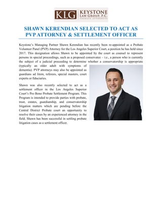 SHAWN KERENDIAN SELECTED TO ACT AS
PVP ATTORNEY & SETTLEMENT OFFICER
Keystone’s Managing Partner Shawn Kerendian has recently been re-appointed as a Probate
Volunteer Panel (PVP) Attorney for the Los Angeles Superior Court, a position he has held since
2017. This designation allows Shawn to be appointed by the court as counsel to represent
persons in special proceedings, such as a proposed conservatee – i.e., a person who is currently
the subject of a judicial proceeding to determine whether a conservatorship is appropriate
(typically an older adult with symptoms of
dementia). PVP attorneys may also be appointed as
guardians ad litem, referees, special masters, court
experts or fiduciaries.
Shawn was also recently selected to act as a
settlement officer in the Los Angeles Superior
Court’s Pro Bono Probate Settlement Program. This
Program is intended to provide parties with probate,
trust, estates, guardianship, and conservatorship
litigation matters which are pending before the
Central District Probate court an opportunity to
resolve their cases by an experienced attorney in the
field. Shawn has been successful in settling probate
litigation cases as a settlement officer.
 
