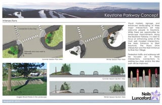 Intersections
                                                                                                     Visual markers, signage, and
                                                                                                     enhanced landscaping at three
                                                                                                     major intersections will help
                Connection to Bus Stop
                                                                                                     welcome people to Keystone.
                                                                                                     While there are opportunities for
                                                                                                     landscape improvements along
                                                                                                     the Keystone Parkway, it is best to
                                                                                                     focus on enhancing some of the
                                                                                                     most well traveled intersections,
                                                                                                     the Main Entrance to West
                                                                                                     Keystone,     the     Rasor   Drive
                                                                                                     intersection and the Main Entrance
                                                                                                     to River Run Village.
                       Sidewalk and cross walk to
                       bike path.
                                                                                                     Pedestrian traffic and walkways will
                                                                                                     be     focused      on  in   these
                                             Summer Season Plan View       Winter Season Plan View   intersections,    connections    to
                                                                                                     existing bus stops and/or the bike
                                                                                                     path will be improved.




                                                                       Summer Season Section View




            Angled Wood Planks in the Landscape                         Winter Season Section View
 
