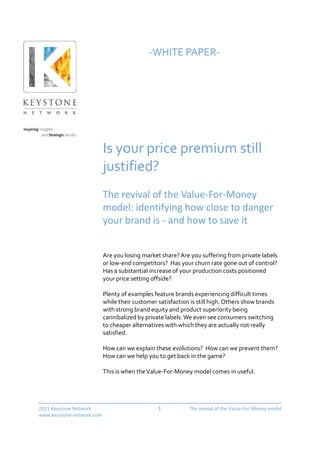 -WHITE PAPER-




                           Is your price premium still
                           justified?
                           The revival of the Value-For-Money
                           model: identifying how close to danger
                           your brand is - and how to save it


                           Are you losing market share? Are you suffering from private labels
                           or low-end competitors? Has your churn rate gone out of control?
                           Has a substantial increase of your production costs positioned
                           your price setting offside?

                           Plenty of examples feature brands experiencing difficult times
                           while their customer satisfaction is still high. Others show brands
                           with strong brand equity and product superiority being
                           cannibalized by private labels. We even see consumers switching
                           to cheaper alternatives with which they are actually not really
                           satisfied.

                           How can we explain these evolutions? How can we prevent them?
                           How can we help you to get back in the game?

                           This is when the Value-For-Money model comes in useful.




2011 Keystone Network                           1           The revival of the Value-For-Money model
www.keystone-network.com
 