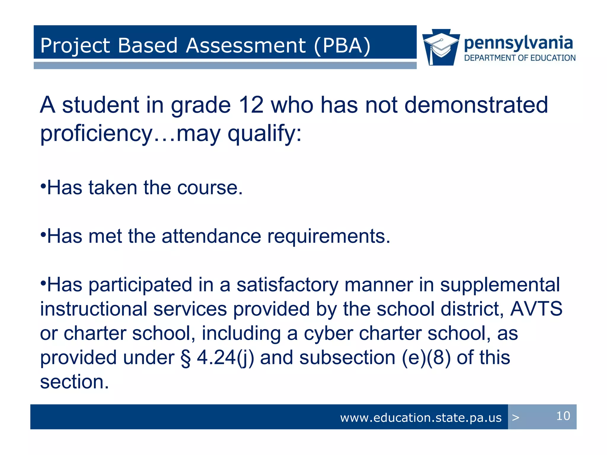 Project Based Assessment (PBA)

A student in grade 12 who has not demonstrated
proficiency…may qualify:

•Has taken the course.

•Has met the attendance requirements.

•Has participated in a satisfactory manner in supplemental
instructional services provided by the school district, AVTS
or charter school, including a cyber charter school, as
provided under § 4.24(j) and subsection (e)(8) of this
section.
                                  www.education.state.pa.us >   10
 