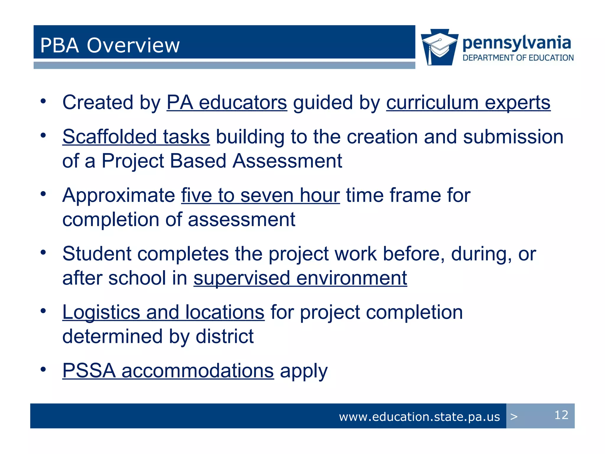 PBA Overview

• Created by PA educators guided by curriculum experts
• Scaffolded tasks building to the creation and submission
  of a Project Based Assessment
• Approximate five to seven hour time frame for
  completion of assessment
• Student completes the project work before, during, or
  after school in supervised environment
• Logistics and locations for project completion
  determined by district
• PSSA accommodations apply

                                 www.education.state.pa.us >   12
 
