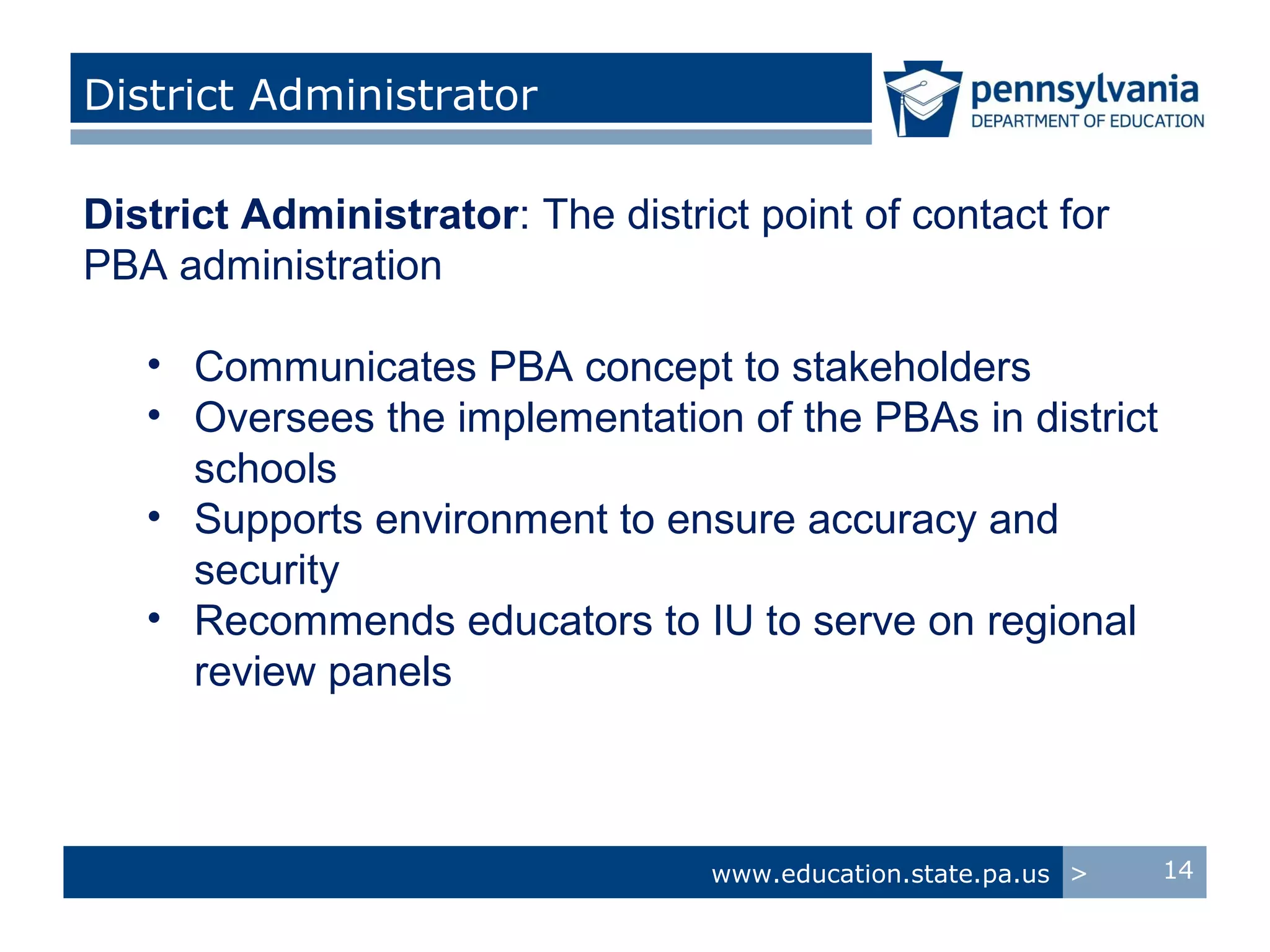 District Administrator

District Administrator: The district point of contact for
PBA administration

   • Communicates PBA concept to stakeholders
   • Oversees the implementation of the PBAs in district
     schools
   • Supports environment to ensure accuracy and
     security
   • Recommends educators to IU to serve on regional
     review panels



                                  www.education.state.pa.us >   14
 