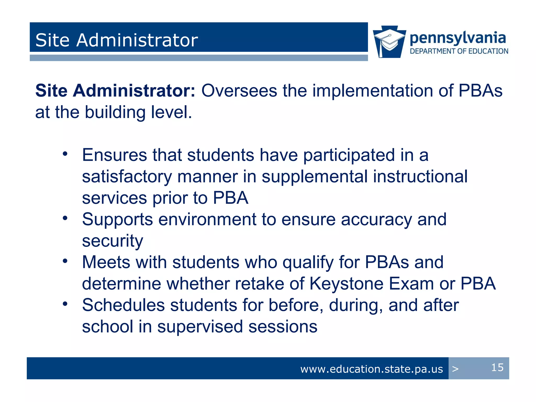 Site Administrator

Site Administrator: Oversees the implementation of PBAs
at the building level.

   • Ensures that students have participated in a
     satisfactory manner in supplemental instructional
     services prior to PBA
   • Supports environment to ensure accuracy and
     security
   • Meets with students who qualify for PBAs and
     determine whether retake of Keystone Exam or PBA
   • Schedules students for before, during, and after
     school in supervised sessions

                               www.education.state.pa.us >   15
 