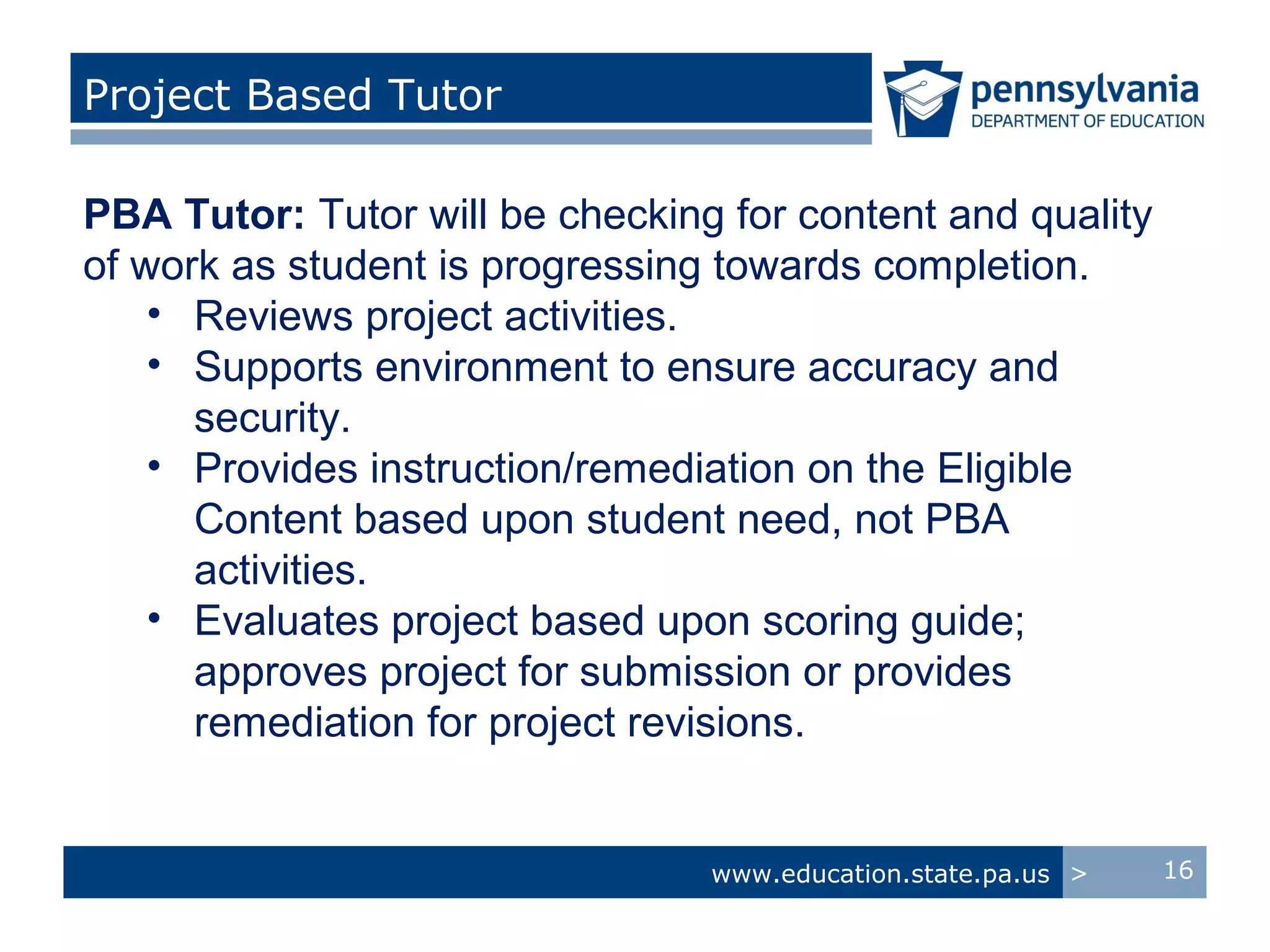 Project Based Tutor

PBA Tutor: Tutor will be checking for content and quality
of work as student is progressing towards completion.
    • Reviews project activities.
    • Supports environment to ensure accuracy and
      security.
    • Provides instruction/remediation on the Eligible
      Content based upon student need, not PBA
      activities.
    • Evaluates project based upon scoring guide;
      approves project for submission or provides
      remediation for project revisions.


                                 www.education.state.pa.us >   16
 
