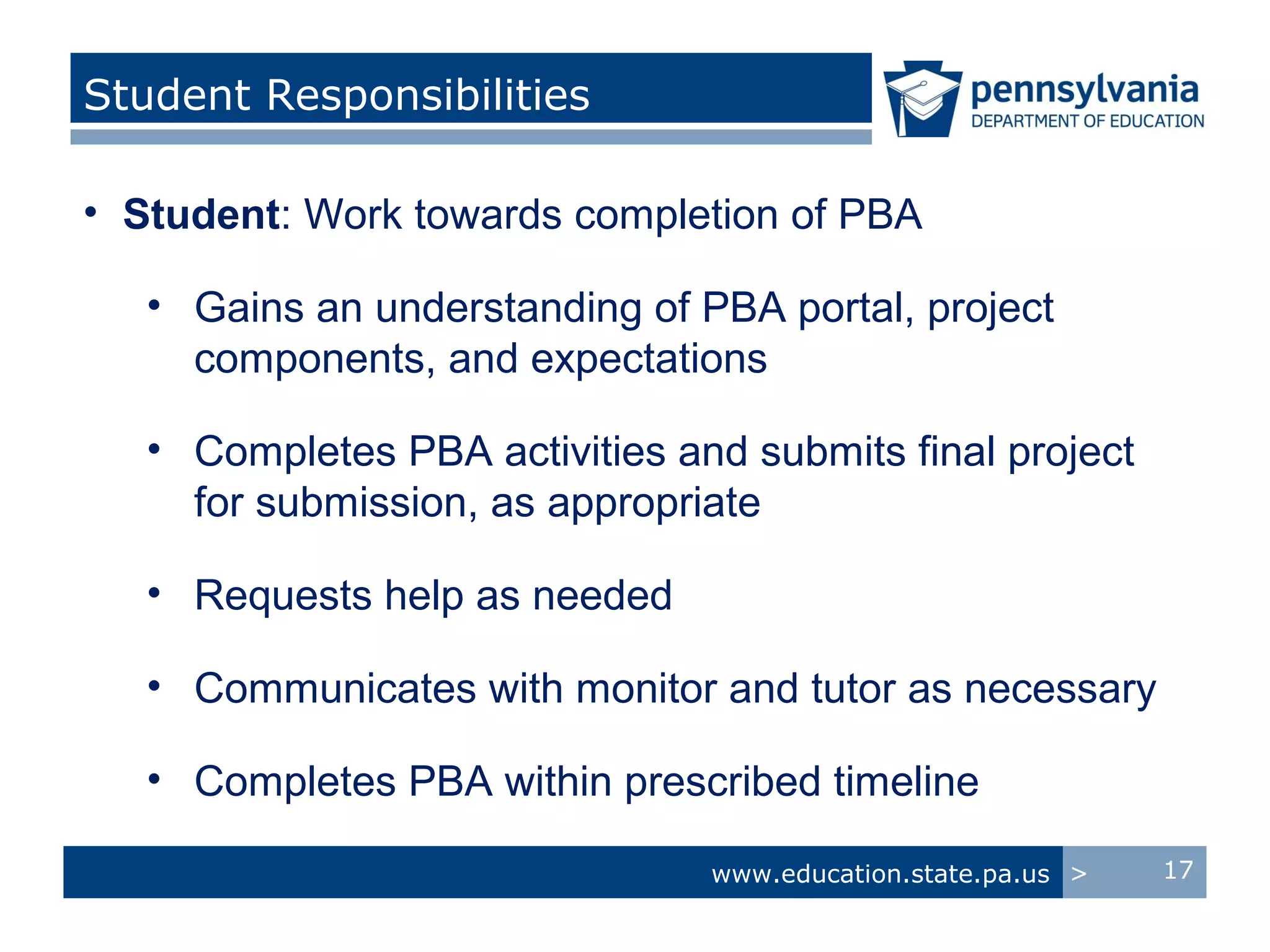 Student Responsibilities

• Student: Work towards completion of PBA

   • Gains an understanding of PBA portal, project
     components, and expectations

   • Completes PBA activities and submits final project
     for submission, as appropriate

   • Requests help as needed

   • Communicates with monitor and tutor as necessary

   • Completes PBA within prescribed timeline

                                www.education.state.pa.us >   17
 