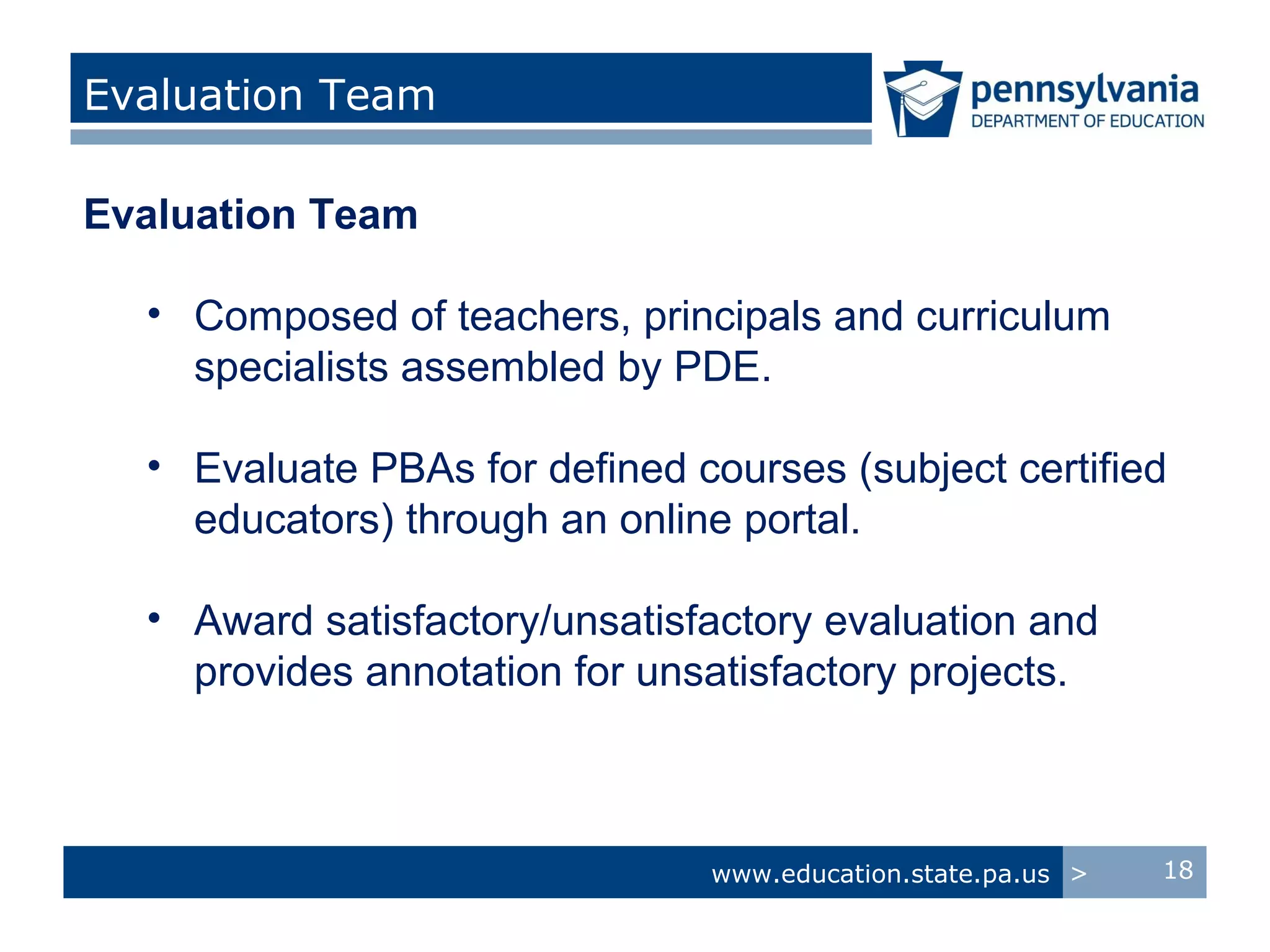 Evaluation Team

Evaluation Team

  • Composed of teachers, principals and curriculum
    specialists assembled by PDE.

  • Evaluate PBAs for defined courses (subject certified
    educators) through an online portal.

  • Award satisfactory/unsatisfactory evaluation and
    provides annotation for unsatisfactory projects.



                               www.education.state.pa.us >   18
 