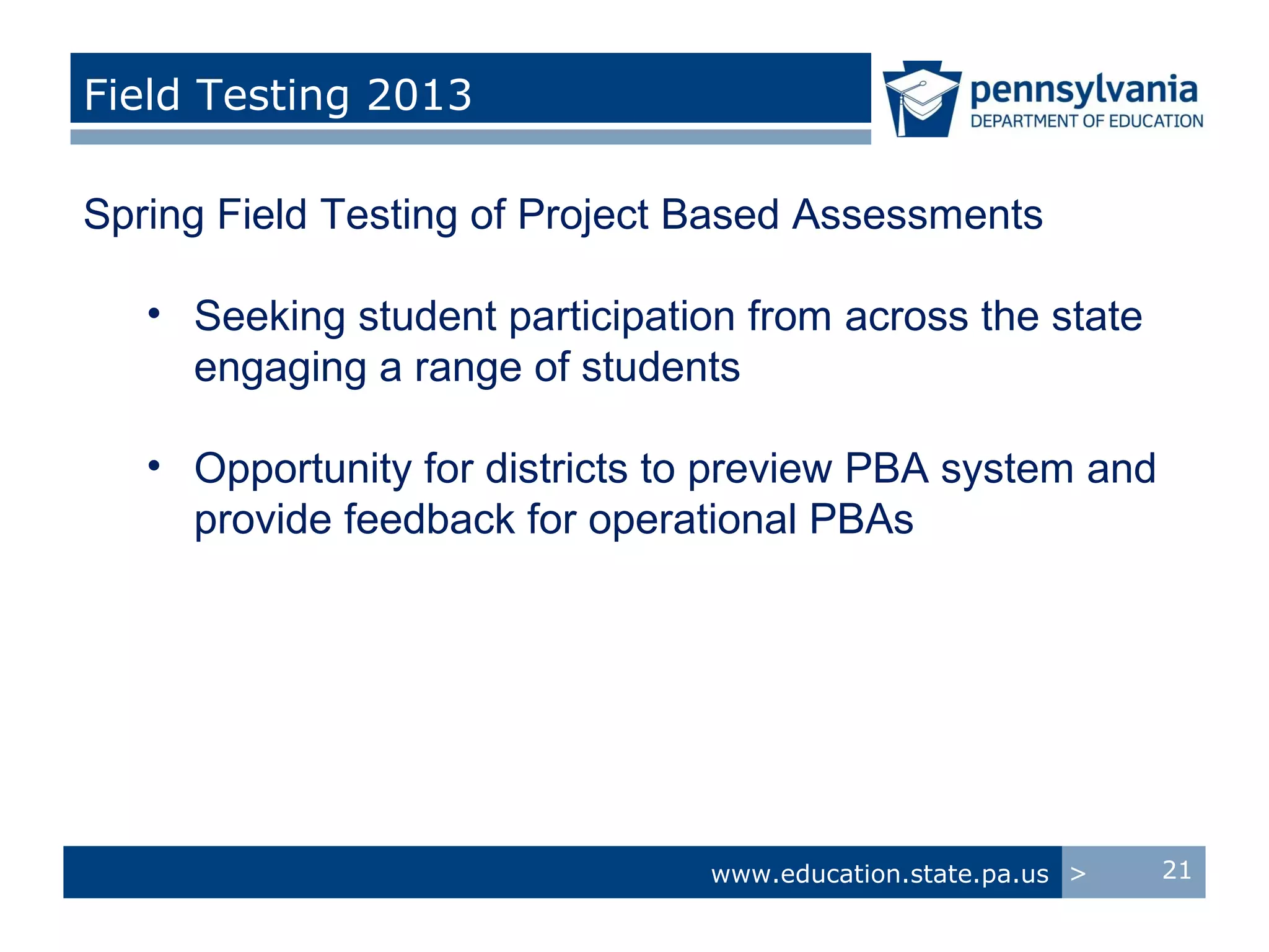 Field Testing 2013

Spring Field Testing of Project Based Assessments

   • Seeking student participation from across the state
     engaging a range of students

   • Opportunity for districts to preview PBA system and
     provide feedback for operational PBAs




                                www.education.state.pa.us >   21
 