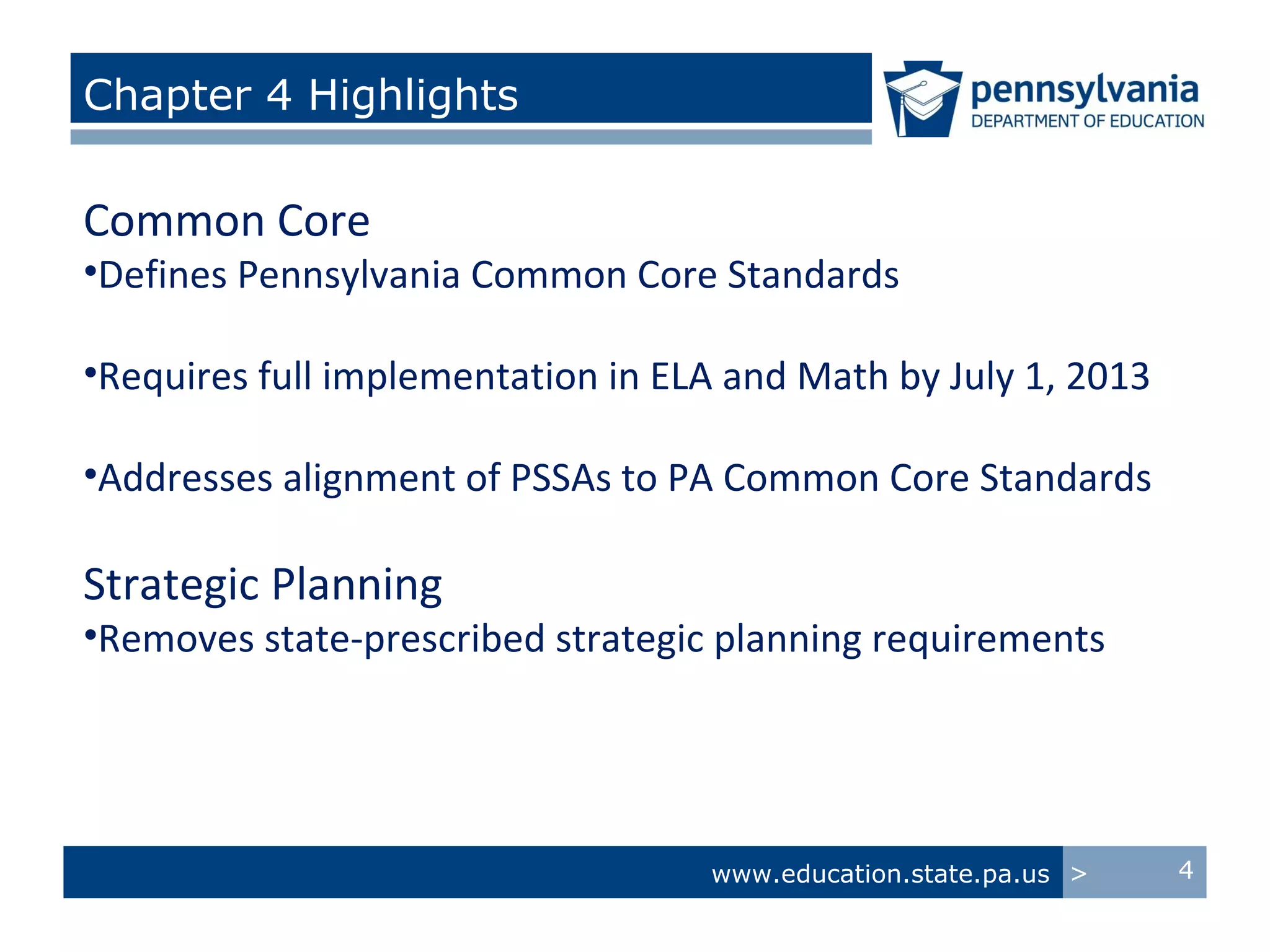 Chapter 4 Highlights

Common Core
•Defines Pennsylvania Common Core Standards

•Requires full implementation in ELA and Math by July 1, 2013

•Addresses alignment of PSSAs to PA Common Core Standards

Strategic Planning
•Removes state-prescribed strategic planning requirements




                                   www.education.state.pa.us >   4
 