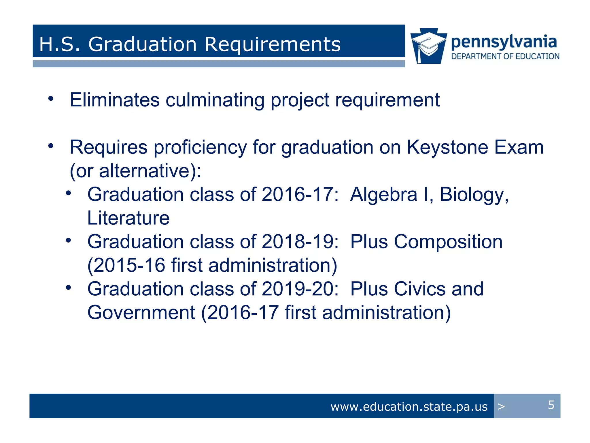 H.S. Graduation Requirements

• Eliminates culminating project requirement

• Requires proficiency for graduation on Keystone Exam
   (or alternative):
  • Graduation class of 2016-17: Algebra I, Biology,
     Literature
  • Graduation class of 2018-19: Plus Composition
     (2015-16 first administration)
  • Graduation class of 2019-20: Plus Civics and
     Government (2016-17 first administration)



                               www.education.state.pa.us >   5
 