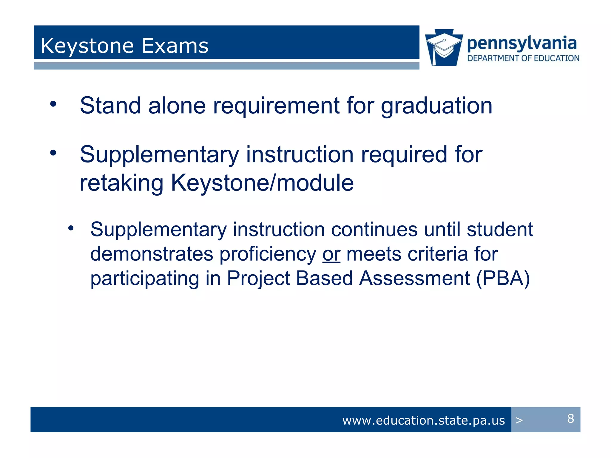 Keystone Exams

• Stand alone requirement for graduation

• Supplementary instruction required for
  retaking Keystone/module
  • Supplementary instruction continues until student
    demonstrates proficiency or meets criteria for
    participating in Project Based Assessment (PBA)




                                www.education.state.pa.us >   8
 