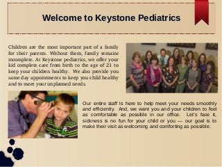 Welcome to Keystone PediatricsWelcome to Keystone Pediatrics
Children are the most important part of a family 
for  their  parents.  Without  them,  family  remains 
incomplete. At Keystone pediatrics, we offer your 
kid complete care from birth to the age of 21 to 
keep your children healthy.  We also provide you 
same day appointments to keep you child healthy 
and to meet your unplanned needs.
Our entire staff is here to help meet your needs smoothly
and efficiently. And, we want you and your children to feel
as comfortable as possible in our office. Let’s face it,
sickness is no fun for your child or you — our goal is to
make their visit as welcoming and comforting as possible.
 