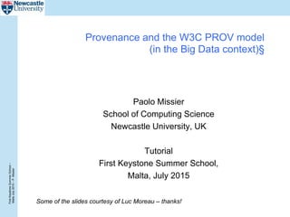 FirstKeystoneSummerSchool–
MaltaJuly2015–P.Missier
Provenance and the W3C PROV model
(in the Big Data context)§
Paolo Missier
School of Computing Science
Newcastle University, UK
Tutorial
First Keystone Summer School,
Malta, July 2015
Some of the slides courtesy of Luc Moreau – thanks!
 
