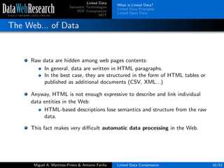 Linked Data
Semantic Technologies
RDF Compression
HDT
What is Linked Data?
Linked Data Principles
Linked Open Data
The Web... of Data
Raw data are hidden among web pages contents:
In general, data are written in HTML paragraphs.
In the best case, they are structured in the form of HTML tables or
published as additional documents (CSV, XML...)
Anyway, HTML is not enough expressive to describe and link individual
data entities in the Web:
HTML-based descriptions lose semantics and structure from the raw
data.
This fact makes very diﬃcult automatic data processing in the Web.
Miguel A. Mart´ınez-Prieto & Antonio Fari˜na Linked Data Compression 10/53
 