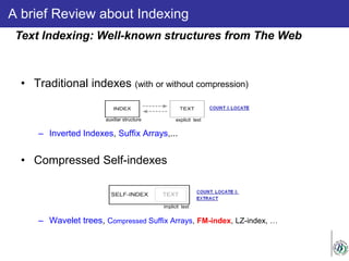 A brief Review about Indexing
• Traditional indexes (with or without compression)
– Inverted Indexes, Suffix Arrays,...
• Compressed Self-indexes
– Wavelet trees, Compressed Suffix Arrays, FM-index, LZ-index, …
Text Indexing: Well-known structures from The Web
implicit text
auxiliar structure explicit text
 