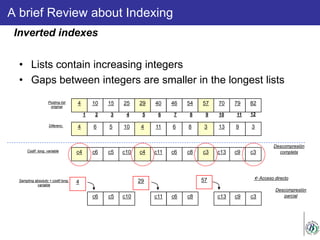 A brief Review about Indexing
• Lists contain increasing integers
• Gaps between integers are smaller in the longest lists
Inverted indexes
4 10 15 25 29 40 46 54 57 70 79 82Posting list
original
1 2 3 4 5 6 7 8 9 10 11 12
4 6 5 10 4 11 6 8 3 13 9 3Diferenc.
4
c6 c5 c10
29
c11 c6 c8
57
c13 c9 c3
Sampling absoluto + codif long.
variable
 Acceso directo
Descompresión
parcial
c4 c6 c5 c10 c4 c11 c6 c8 c3 c13 c9 c3Codif long. variable
Descompresión
completa
 