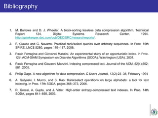 Bibliography
1. M. Burrows and D. J. Wheeler. A block-sorting lossless data compression algorithm. Technical
Report 124, Digital Systems Research Center, 1994.
http://gatekeeper.dec.com/pub/DEC/SRC/researchreports/.
2. F. Claude and G. Navarro. Practical rank/select queries over arbitrary sequences. In Proc. 15th
SPIRE, LNCS 5280, pages 176–187, 2008.
3. Paolo Ferragina and Giovanni Manzini. An experimental study of an opportunistic index. In Proc.
12th ACM-SIAM Symposium on Discrete Algorithms (SODA), Washington (USA), 2001.
4. Paolo Ferragina and Giovanni Manzini. Indexing compressed text. Journal of the ACM, 52(4):552-
581, 2005.
5. Philip Gage. A new algorithm for data compression. C Users Journal, 12(2):23–38, February 1994
6. A. Golynski, I. Munro, and S. Rao. Rank/select operations on large alphabets: a tool for text
indexing. In Proc. 17th SODA, pages 368–373, 2006.
7. R. Grossi, A. Gupta, and J. Vitter. High-order entropy-compressed text indexes. In Proc. 14th
SODA, pages 841–850, 2003.
 