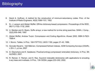 Bibliography
8. David A. Huffman. A method for the construction of minimum-redundancy codes. Proc. of the
Institute of Radio Engineers, 40(9):1098-1101, 1952
9. N. J. Larsson and Alistair Moffat. Off-line dictionary-based compression. Proceedings of the IEEE,
88(11):1722–1732, 2000
10. U. Manber and G. Myers. Suffix arrays: a new method for on-line string searches. SIAM J. Comp.,
22(5):935–948, 1993
11. Alistair Moffat, Andrew Turpin: Compression and Coding Algorithms .Kluwer 2002, ISBN 0-7923-
7668-4
12. I. Munro. Tables. In Proc. 16th FSTTCS, LNCS 1180, pages 37–42, 1996.
13. Gonzalo Navarro , Veli Mäkinen, Compressed full-text indexes, ACM Computing Surveys (CSUR),
v.39 n.1, p.2-es, 2007
14. D. Okanohara and K. Sadakane. Practical entropy-compressed rank/select dictionary. In Proc. 9th
ALENEX, 2007.
15. R. Raman, V. Raman, and S. Rao. Succinct indexable dictionaries with applications to encoding
k-ary trees and multisets. In Proc. 13th SODA, pages 233–242, 2002.
 