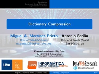 Introduction
Compressed String Dictionaries
Experimental Evaluation
Dictionary Compression
Miguel A. Mart´ınez-Prieto Antonio Fari˜na
Univ. of Valladolid (Spain) Univ. of A Coru˜na (Spain)
migumar2@infor.uva.es fari@udc.es
Keyword search over Big Data.
– 1st KEYSTONE Training School –.
July 22nd, 2015. Faculty of ICT, Malta.
Miguel A. Mart´ınez-Prieto & Antonio Fari˜na Dictionary Compression 1/47
 