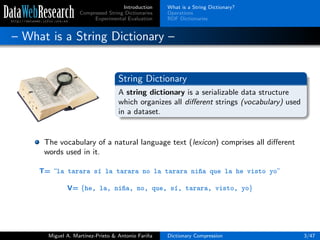 Introduction
Compressed String Dictionaries
Experimental Evaluation
What is a String Dictionary?
Operations
RDF Dictionaries
– What is a String Dictionary –
String Dictionary
A string dictionary is a serializable data structure
which organizes all diﬀerent strings (vocabulary) used
in a dataset.
The vocabulary of a natural language text (lexicon) comprises all diﬀerent
words used in it.
T= “la tarara s´ı la tarara no la tarara ni~na que la he visto yo”
V= {he, la, ni~na, no, que, s´ı, tarara, visto, yo}
Miguel A. Mart´ınez-Prieto & Antonio Fari˜na Dictionary Compression 3/47
 